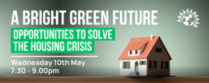 A BRIGHT GREEN FUTURE - Opportunities to solve the housing crisis - Wednesday 10th May at 7.30pm until 9.00pm - click to sign up.